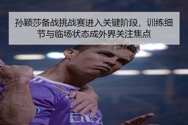 孙颖莎备战挑战赛进入关键阶段，训练细节与临场状态成外界关注焦点